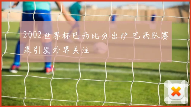2002世界杯巴西比分出炉 巴西队赛果引发外界关注