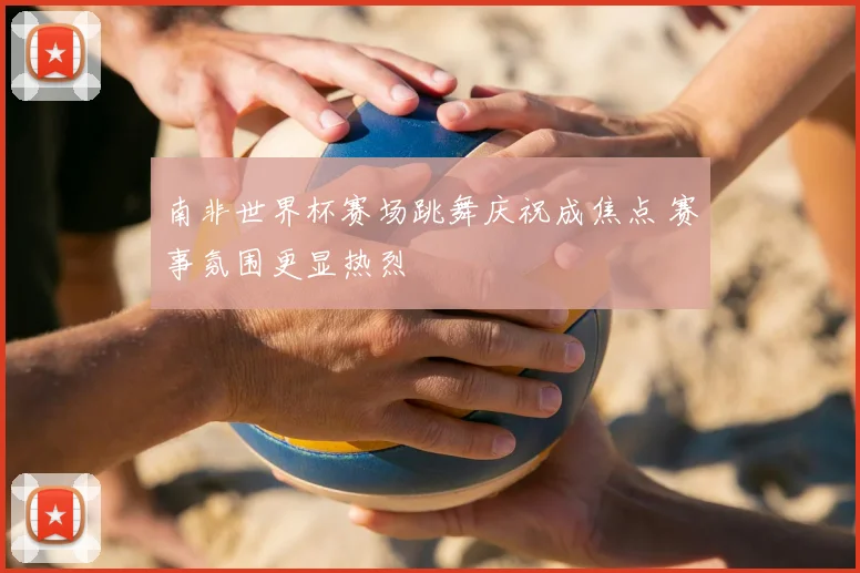 南非世界杯赛场跳舞庆祝成焦点 赛事氛围更显热烈