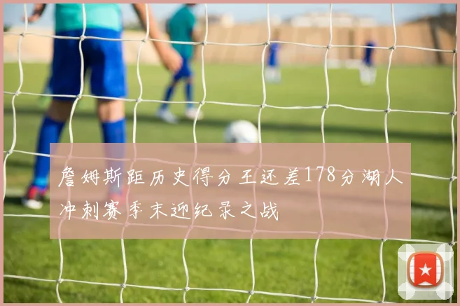 詹姆斯距历史得分王还差178分湖人冲刺赛季末迎纪录之战