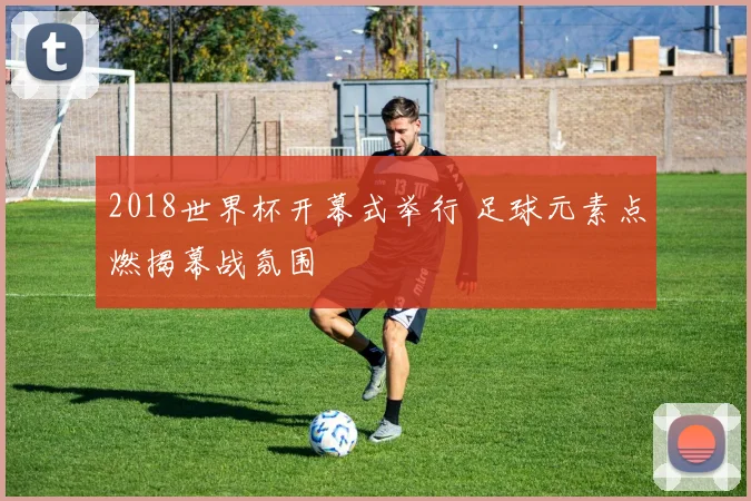 2018世界杯开幕式举行 足球元素点燃揭幕战氛围