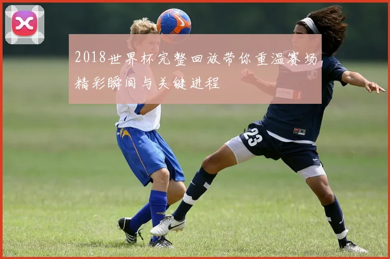 2018世界杯完整回放带你重温赛场精彩瞬间与关键进程